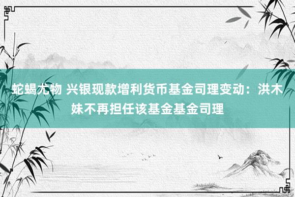 蛇蝎尤物 兴银现款增利货币基金司理变动：洪木妹不再担任该基金基金司理