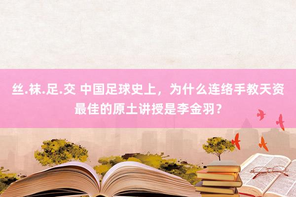 丝.袜.足.交 中国足球史上，为什么连络手教天资最佳的原土讲授是李金羽？