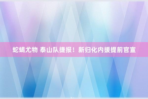 蛇蝎尤物 泰山队捷报！新归化内援提前官宣