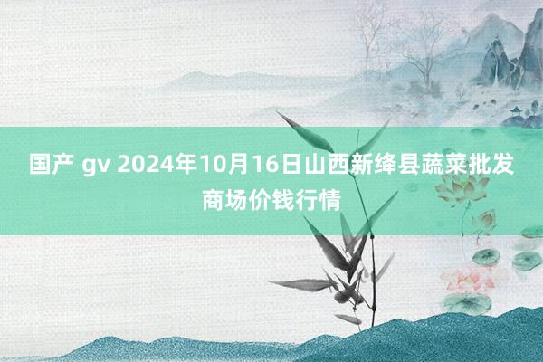 国产 gv 2024年10月16日山西新绛县蔬菜批发商场价钱行情