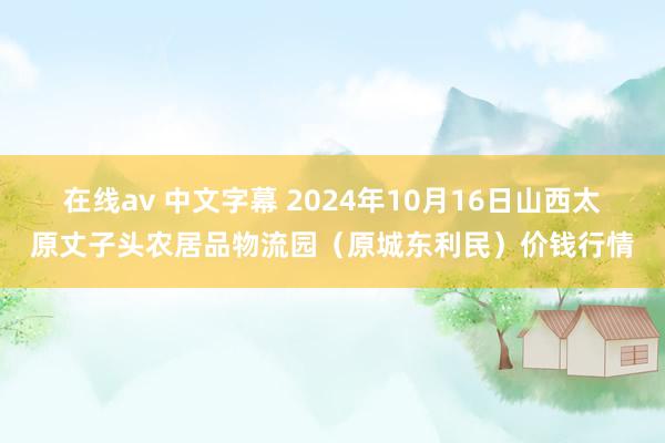 在线av 中文字幕 2024年10月16日山西太原丈子头农居品物流园（原城东利民）价钱行情