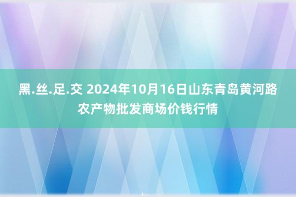 黑.丝.足.交 2024年10月16日山东青岛黄河路农产物批发商场价钱行情