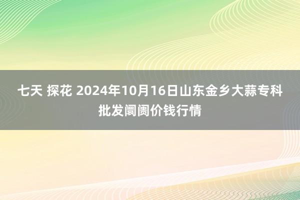 七天 探花 2024年10月16日山东金乡大蒜专科批发阛阓价钱行情