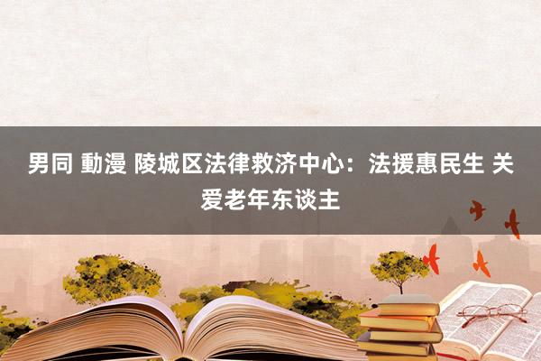 男同 動漫 陵城区法律救济中心：法援惠民生 关爱老年东谈主