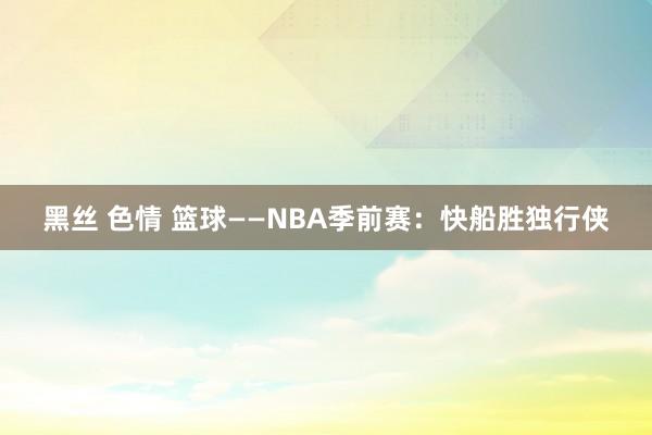 黑丝 色情 篮球——NBA季前赛：快船胜独行侠