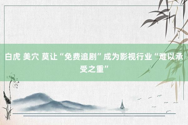 白虎 美穴 莫让“免费追剧”成为影视行业“难以承受之重”