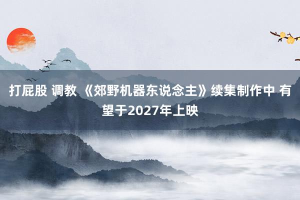 打屁股 调教 《郊野机器东说念主》续集制作中 有望于2027年上映