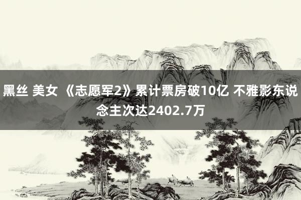 黑丝 美女 《志愿军2》累计票房破10亿 不雅影东说念主次达2402.7万