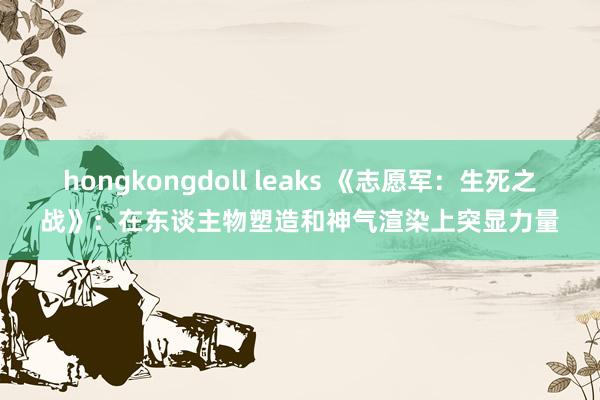 hongkongdoll leaks 《志愿军：生死之战》：在东谈主物塑造和神气渲染上突显力量