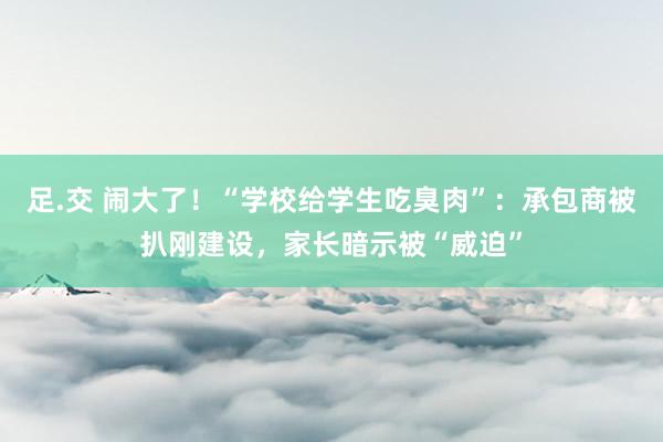 足.交 闹大了！“学校给学生吃臭肉”：承包商被扒刚建设，家长暗示被“威迫”