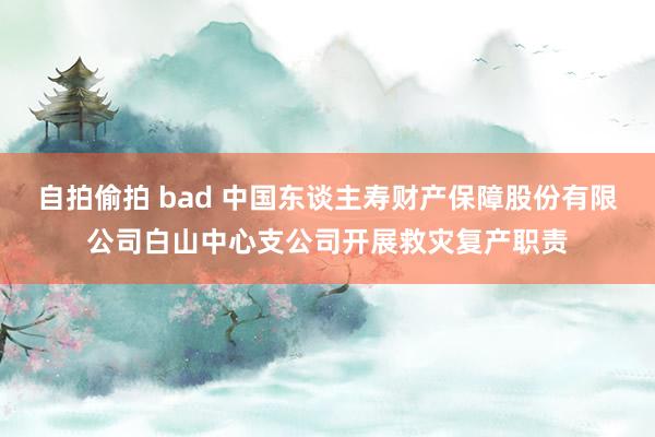 自拍偷拍 bad 中国东谈主寿财产保障股份有限公司白山中心支公司开展救灾复产职责