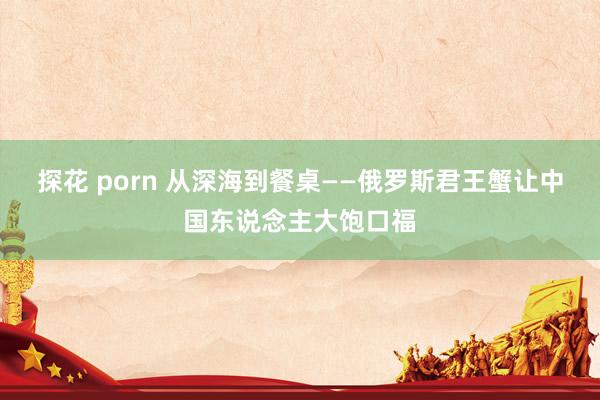 探花 porn 从深海到餐桌——俄罗斯君王蟹让中国东说念主大饱口福