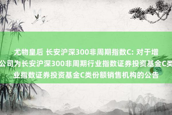 尤物皇后 长安沪深300非周期指数C: 对于增多交通银行股份有限公司为长安沪深300非周期行业指数证券投资基金C类份额销售机构的公告