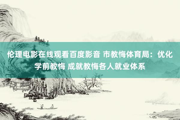 伦理电影在线观看百度影音 市教悔体育局：优化学前教悔 成就教悔各人就业体系