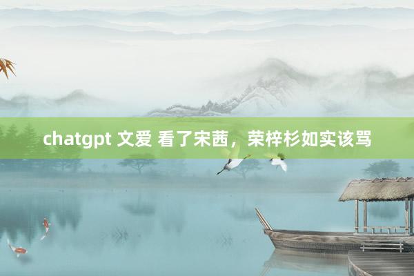 chatgpt 文爱 看了宋茜，荣梓杉如实该骂