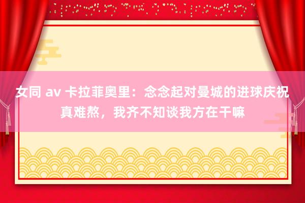 女同 av 卡拉菲奥里：念念起对曼城的进球庆祝真难熬，我齐不知谈我方在干嘛