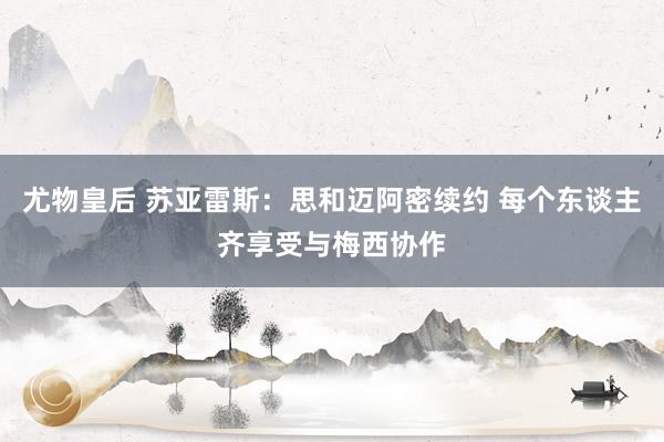 尤物皇后 苏亚雷斯：思和迈阿密续约 每个东谈主齐享受与梅西协作