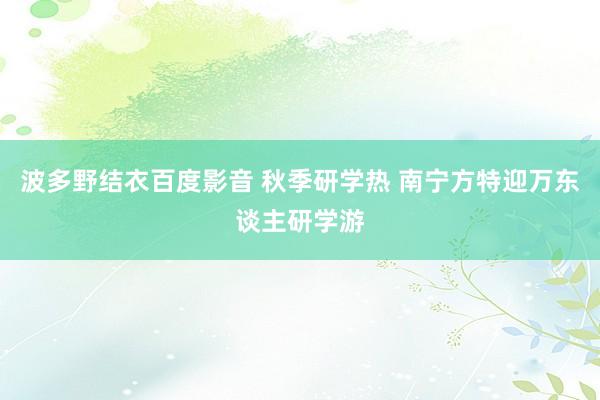 波多野结衣百度影音 秋季研学热 南宁方特迎万东谈主研学游