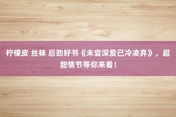 柠檬皮 丝袜 后劲好书《未尝深爱已冷凌弃》，超甜情节等你来看！