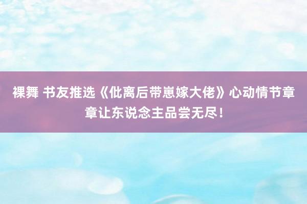 裸舞 书友推选《仳离后带崽嫁大佬》心动情节章章让东说念主品尝无尽！