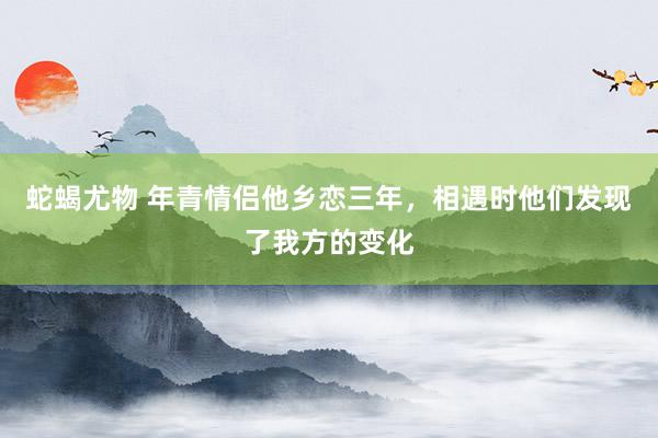 蛇蝎尤物 年青情侣他乡恋三年，相遇时他们发现了我方的变化