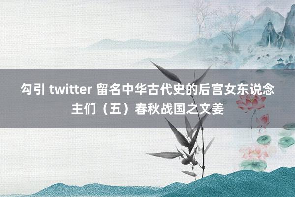 勾引 twitter 留名中华古代史的后宫女东说念主们（五）春秋战国之文姜