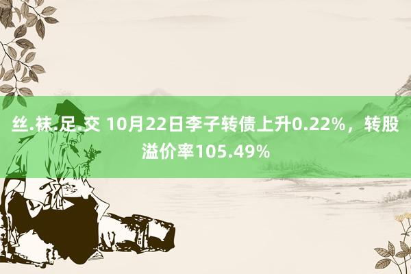 丝.袜.足.交 10月22日李子转债上升0.22%，转股溢价率105.49%