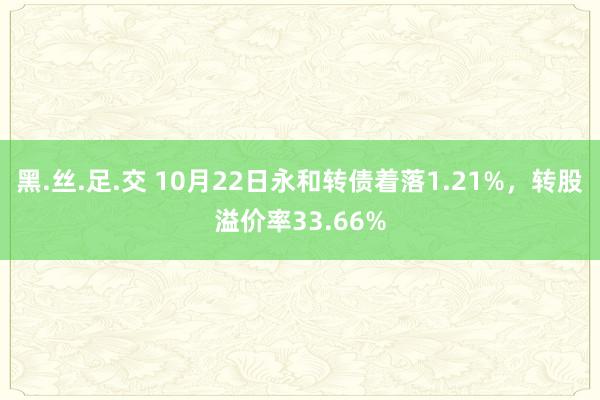 黑.丝.足.交 10月22日永和转债着落1.21%，转股溢价率33.66%