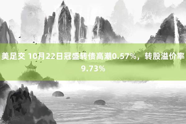 美足交 10月22日冠盛转债高潮0.57%，转股溢价率9.73%