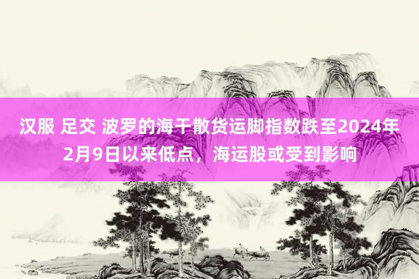 汉服 足交 波罗的海干散货运脚指数跌至2024年2月9日以来低点，海运股或受到影响