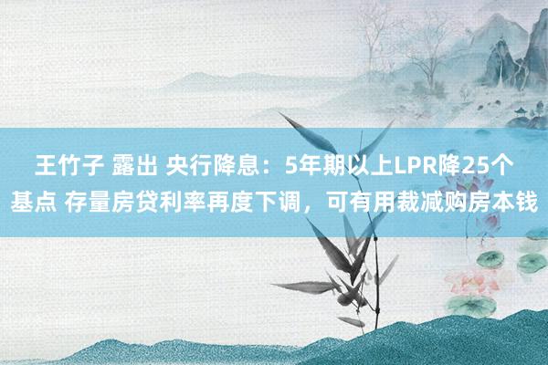 王竹子 露出 央行降息：5年期以上LPR降25个基点 存量房贷利率再度下调，可有用裁减购房本钱