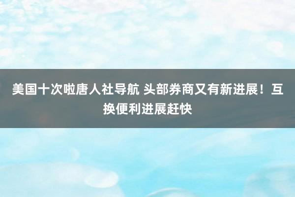 美国十次啦唐人社导航 头部券商又有新进展！互换便利进展赶快