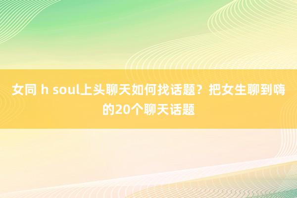 女同 h soul上头聊天如何找话题？把女生聊到嗨的20个聊天话题