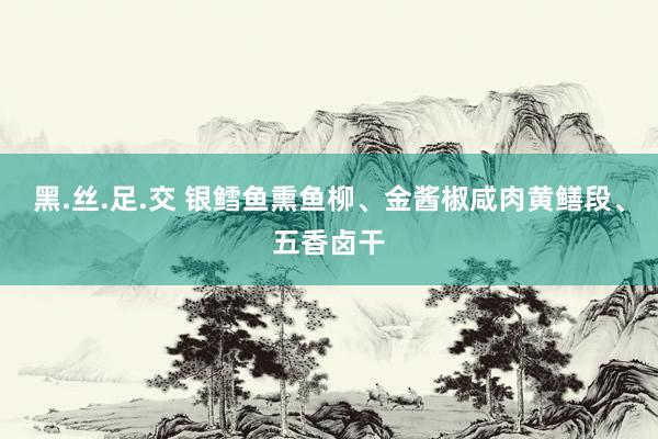 黑.丝.足.交 银鳕鱼熏鱼柳、金酱椒咸肉黄鳝段、五香卤干