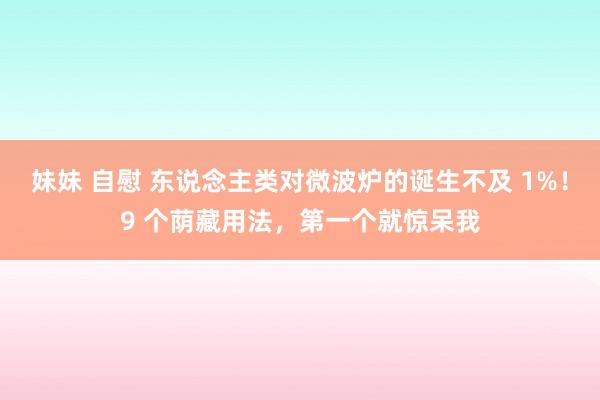 妹妹 自慰 东说念主类对微波炉的诞生不及 1%！9 个荫藏用法，第一个就惊呆我