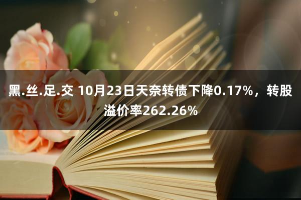 黑.丝.足.交 10月23日天奈转债下降0.17%，转股溢价率262.26%