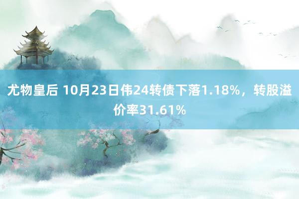 尤物皇后 10月23日伟24转债下落1.18%，转股溢价率31.61%