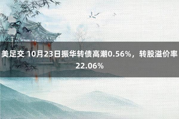 美足交 10月23日振华转债高潮0.56%，转股溢价率22.06%