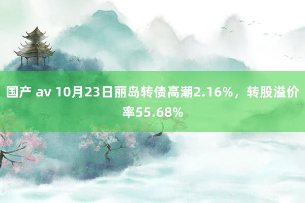 国产 av 10月23日丽岛转债高潮2.16%，转股溢价率55.68%