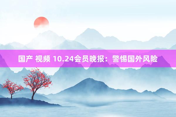 国产 视频 10.24会员晚报：警惕国外风险