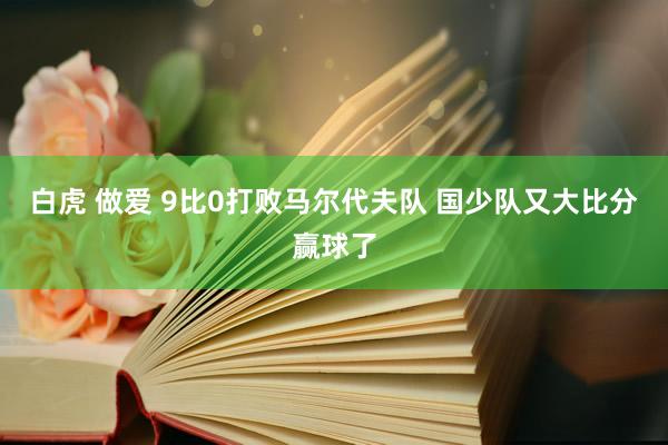 白虎 做爱 9比0打败马尔代夫队 国少队又大比分赢球了