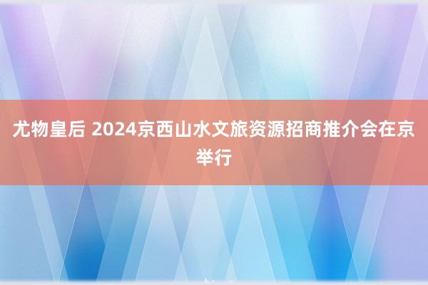 尤物皇后 2024京西山水文旅资源招商推介会在京举行