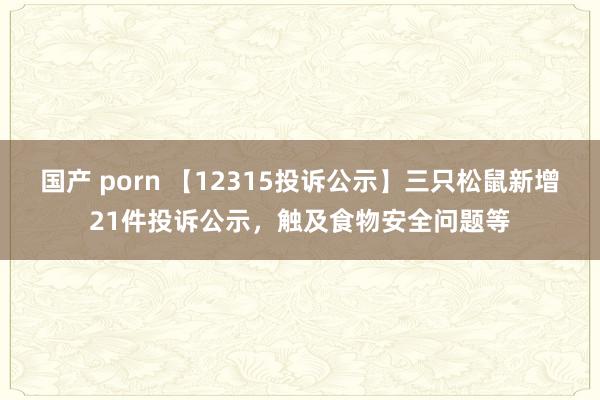 国产 porn 【12315投诉公示】三只松鼠新增21件投诉公示，触及食物安全问题等