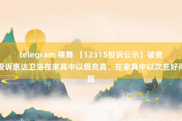 telegram 裸舞 【12315投诉公示】破费者投诉惠达卫浴在家具中以假充真、在家具中以次充好问题