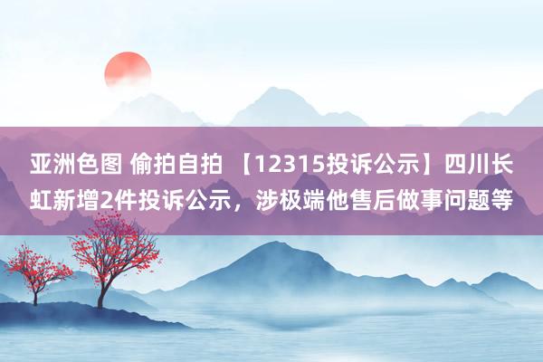 亚洲色图 偷拍自拍 【12315投诉公示】四川长虹新增2件投诉公示，涉极端他售后做事问题等