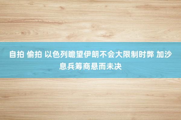 自拍 偷拍 以色列瞻望伊朗不会大限制时弊 加沙息兵筹商悬而未决