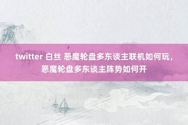 twitter 白丝 恶魔轮盘多东谈主联机如何玩，恶魔轮盘多东谈主阵势如何开