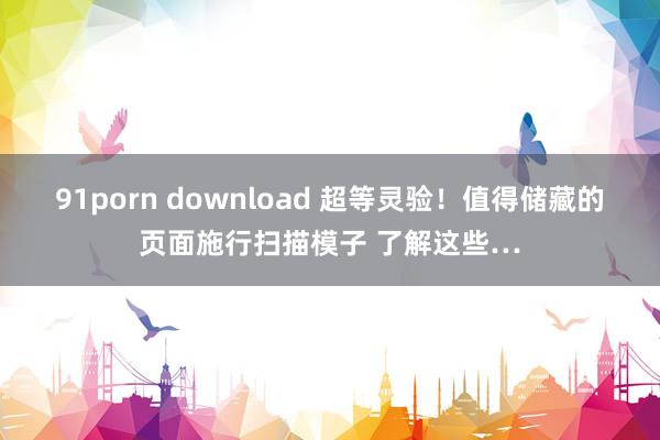 91porn download 超等灵验！值得储藏的页面施行扫描模子 了解这些…