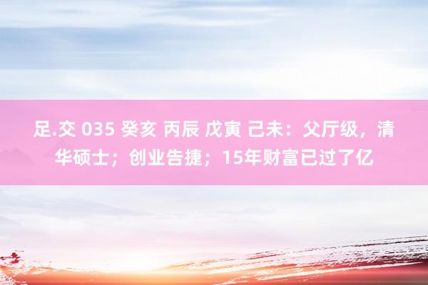 足.交 035 癸亥 丙辰 戊寅 己未：父厅级，清华硕士；创业告捷；15年财富已过了亿