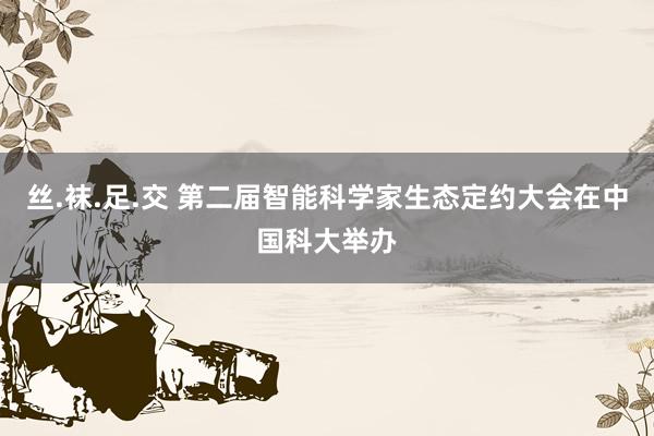 丝.袜.足.交 第二届智能科学家生态定约大会在中国科大举办